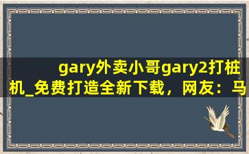 gary外卖小哥gary2打桩机_免费打造全新下载，网友：马上下载体验！
